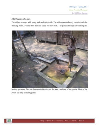 LFE Report - Spring, 2013
Venue: Proshika, Manikganj
By Md.Matiur Rahman
I n d e p e n d e n t U n i v e r s i t y , B a n g l a d e s h Page 23
3.6.8 Sources of water:
The village consists with many pods and tube walls. The villagers mainly rely on tube walls for
drinking water. Two to three families share one tube well. The ponds are used for washing and
bathing purposes. We got disappointed to the see the poor condition of the ponds. Most of the
ponds are dirty and unhygienic.
 