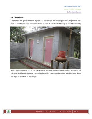 LFE Report - Spring, 2013
Venue: Proshika, Manikganj
By Md.Matiur Rahman
I n d e p e n d e n t U n i v e r s i t y , B a n g l a d e s h Page 24
3.6.9 Sanitation:
The village has good sanitation system. As our village was developed most people had ring-
slabs. Some brick houses had septic tanks as well. A new kind of biological toilet has recently
been established name ECO-TOILET. With the help of Canada sponsors Proshika along with the
villagers established these new kinds of toilets which transformed manures into fertilizers. There
are eight of their kind in the village.
 