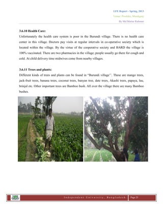 LFE Report - Spring, 2013
Venue: Proshika, Manikganj
By Md.Matiur Rahman
I n d e p e n d e n t U n i v e r s i t y , B a n g l a d e s h Page 25
3.6.10 Health Care:
Unfortunately the health care system is poor in the Burundi village. There is no health care
center in this village. Doctors pay visits at regular intervals in co-operative society which is
located within the village. By the virtue of the cooperative society and BARD the village is
100% vaccinated. There are two pharmacies in the village; people usually go there for cough and
cold. At child delivery time midwives come from nearby villages.
3.6.11 Trees and plants:
Different kinds of trees and plants can be found in “Burundi village‟‟. These are mango trees,
jack-fruit trees, banana trees, coconut trees, banyan tree, date trees, Akashi trees, papaya, lau,
brinjal etc. Other important trees are Bamboo bush. All over the village there are many Bamboo
bushes.
 