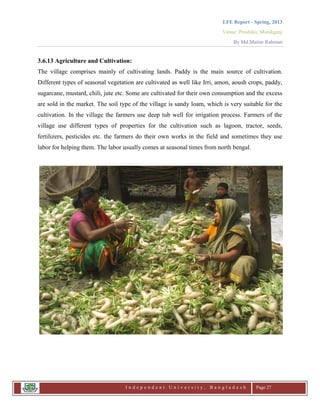 LFE Report - Spring, 2013
Venue: Proshika, Manikganj
By Md.Matiur Rahman
I n d e p e n d e n t U n i v e r s i t y , B a n g l a d e s h Page 27
3.6.13 Agriculture and Cultivation:
The village comprises mainly of cultivating lands. Paddy is the main source of cultivation.
Different types of seasonal vegetation are cultivated as well like Irri, amon, aoush crops, paddy,
sugarcane, mustard, chili, jute etc. Some are cultivated for their own consumption and the excess
are sold in the market. The soil type of the village is sandy loam, which is very suitable for the
cultivation. In the village the farmers use deep tub well for irrigation process. Farmers of the
village use different types of properties for the cultivation such as lagoon, tractor, seeds,
fertilizers, pesticides etc. the farmers do their own works in the field and sometimes they use
labor for helping them. The labor usually comes at seasonal times from north bengal.
 