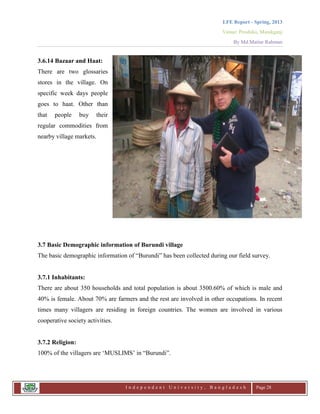 LFE Report - Spring, 2013
Venue: Proshika, Manikganj
By Md.Matiur Rahman
I n d e p e n d e n t U n i v e r s i t y , B a n g l a d e s h Page 28
3.6.14 Bazaar and Haat:
There are two glossaries
stores in the village. On
specific week days people
goes to haat. Other than
that people buy their
regular commodities from
nearby village markets.
3.7 Basic Demographic information of Burundi village
The basic demographic information of “Burundi” has been collected during our field survey.
3.7.1 Inhabitants:
There are about 350 households and total population is about 3500.60% of which is male and
40% is female. About 70% are farmers and the rest are involved in other occupations. In recent
times many villagers are residing in foreign countries. The women are involved in various
cooperative society activities.
3.7.2 Religion:
100% of the villagers are „MUSLIMS‟ in “Burundi”.
 