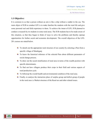 LFE Report - Spring, 2013
Venue: Proshika, Manikganj
By Md.Matiur Rahman
I n d e p e n d e n t U n i v e r s i t y , B a n g l a d e s h Page 3
1.1 Objective:
It is common to us that a person without an aim is like a ship without a rudder in the sea. The
main object of IUB to conduct LFE is to make familiar the students with the rural life and give
some personal real and field experience to them. To achieve the intent of LFE, IUB planned to
conduct a research by its students in some rural areas. The IUB students has to be made aware of
this situation, so that they began to think of ways to solve the problems and thereby openup
opportunities for further social and economic development. The overall objectives of the LFE-
201 courses are stated below.
To sketch out the appropriate rural structure of our country by selecting a Para from a
specific village of Manikganj.
To know the historical referencs of the selected Para about different paramaters of
social change process.
To draw out the social stratification of rural area in terms of the wealth position with
specific determinants.
To find out how villagers produce their crops in their field and various aspects of
rural production cycle.
To followup the overall health and environmental condition of the rural area.
Finally, to analyze the interaction place of surplus group and deficit group of people
in the rural area i.e Market structure of the Rural are and other related issues.
 