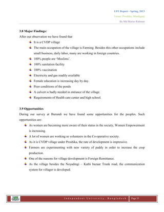 LFE Report - Spring, 2013
Venue: Proshika, Manikganj
By Md.Matiur Rahman
I n d e p e n d e n t U n i v e r s i t y , B a n g l a d e s h Page 33
3.8 Major Findings:
After our observation we have found that
It is a CVDP village
The main occupation of the village is Farming. Besides this other occupations include
small business, daily labor, many are working in foreign countries.
100% people are „Muslims‟.
100% sanitation facility
100% vaccination
Electricity and gas readily available
Female education is increasing day by day.
Poor conditions of the ponds
A culvert is badly needed in entrance of the village.
Requirements of Health care center and high school.
3.9 Opportunities
During our survey at Burundi we have found some opportunities for the peoples. Such
opportunities are:
As women are becoming more aware of their status in the society, Women Empowerment
is increasing.
A lot of women are working as volunteers in the Co-operative society.
As it is CVDP village under Proshika, the rate of development is impressive.
Farmers are experimenting with new variety of paddy in order to increase the crop
production.
One of the reasons for village development is Foreign Remittance.
As the village besides the Noyadingi – Kathi bazaar Trunk road, the communication
system for villager is developed.
 