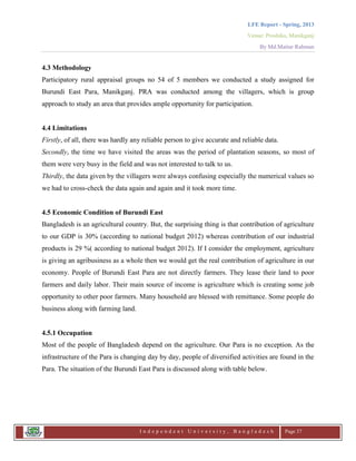 LFE Report - Spring, 2013
Venue: Proshika, Manikganj
By Md.Matiur Rahman
I n d e p e n d e n t U n i v e r s i t y , B a n g l a d e s h Page 37
4.3 Methodology
Participatory rural appraisal groups no 54 of 5 members we conducted a study assigned for
Burundi East Para, Manikganj. PRA was conducted among the villagers, which is group
approach to study an area that provides ample opportunity for participation.
4.4 Limitations
Firstly, of all, there was hardly any reliable person to give accurate and reliable data.
Secondly, the time we have visited the areas was the period of plantation seasons, so most of
them were very busy in the field and was not interested to talk to us.
Thirdly, the data given by the villagers were always confusing especially the numerical values so
we had to cross-check the data again and again and it took more time.
4.5 Economic Condition of Burundi East
Bangladesh is an agricultural country. But, the surprising thing is that contribution of agriculture
to our GDP is 30% (according to national budget 2012) whereas contribution of our industrial
products is 29 %( according to national budget 2012). If I consider the employment, agriculture
is giving an agribusiness as a whole then we would get the real contribution of agriculture in our
economy. People of Burundi East Para are not directly farmers. They lease their land to poor
farmers and daily labor. Their main source of income is agriculture which is creating some job
opportunity to other poor farmers. Many household are blessed with remittance. Some people do
business along with farming land.
4.5.1 Occupation
Most of the people of Bangladesh depend on the agriculture. Our Para is no exception. As the
infrastructure of the Para is changing day by day, people of diversified activities are found in the
Para. The situation of the Burundi East Para is discussed along with table below.
 