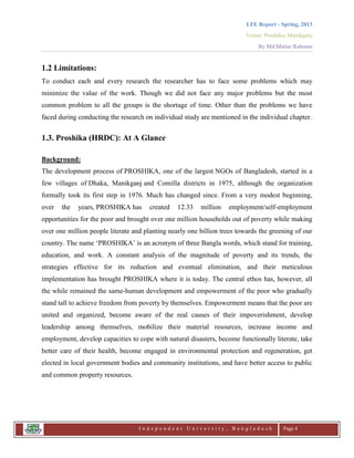 LFE Report - Spring, 2013
Venue: Proshika, Manikganj
By Md.Matiur Rahman
I n d e p e n d e n t U n i v e r s i t y , B a n g l a d e s h Page 4
1.2 Limitations:
To conduct each and every research the researcher has to face some problems which may
minimize the value of the work. Though we did not face any major problems but the most
common problem to all the groups is the shortage of time. Other than the problems we have
faced during conducting the research on individual study are mentioned in the individual chapter.
1.3. Proshika (HRDC): At A Glance
Background:
The development process of PROSHIKA, one of the largest NGOs of Bangladesh, started in a
few villages of Dhaka, Manikganj and Comilla districts in 1975, although the organization
formally took its first step in 1976. Much has changed since. From a very modest beginning,
over the years, PROSHIKA has created 12.33 million employment/self-employment
opportunities for the poor and brought over one million households out of poverty while making
over one million people literate and planting nearly one billion trees towards the greening of our
country. The name „PROSHIKA‟ is an acronym of three Bangla words, which stand for training,
education, and work. A constant analysis of the magnitude of poverty and its trends, the
strategies effective for its reduction and eventual elimination, and their meticulous
implementation has brought PROSHIKA where it is today. The central ethos has, however, all
the while remained the same-human development and empowerment of the poor who gradually
stand tall to achieve freedom from poverty by themselves. Empowerment means that the poor are
united and organized, become aware of the real causes of their impoverishment, develop
leadership among themselves, mobilize their material resources, increase income and
employment, develop capacities to cope with natural disasters, become functionally literate, take
better care of their health, become engaged in environmental protection and regeneration, get
elected in local government bodies and community institutions, and have better access to public
and common property resources.
 