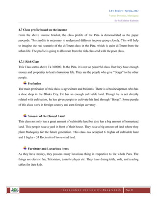 LFE Report - Spring, 2013
Venue: Proshika, Manikganj
By Md.Matiur Rahman
I n d e p e n d e n t U n i v e r s i t y , B a n g l a d e s h Page 43
4.7 Class profile based on the income
From the above income bracket, the class profile of the Para is demonstrated as the paper
proceeds. This profile is necessary to understand different income group closely. This will help
to imagine the real scenario of the different class in the Para, which is quite different from the
urban life. The profile is going to illustrate from the rich class end with the poor class.
4.7.1 Rich Class
This Class earns above Tk.300000. In the Para, it is not so powerful class. But they have enough
money and properties to lead a luxurious life. They are the people who give “Borga” to the other
people.
Profession
The main profession of this class is agriculture and business. There is a businessperson who has
a shoe shop in the Dhaka City. He has an enough cultivable land. Though he is not directly
related with cultivation, he has given people to cultivate his land through “Borga”. Some people
of this class work in foreign country and earn foreign currency.
Amount of the Owned Land
This class not only has a great amount of cultivable land but also has a big amount of homestead
land. This people have a yard in front of their house. They have a big amount of land where they
plant Mahogony for the future generation. This class has occupied 6 Bighas of cultivable land
and 1 bigha = 33 Decimals of homestead land.
Furniture and Luxurious items
As they have money, they possess many luxurious thing in respective to the whole Para. The
things are electric fan, Television, cassette player etc. They have dining table, sofa, and reading
tables for their kids.
 