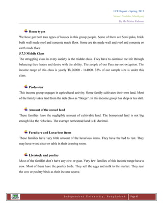 LFE Report - Spring, 2013
Venue: Proshika, Manikganj
By Md.Matiur Rahman
I n d e p e n d e n t U n i v e r s i t y , B a n g l a d e s h Page 45
House types
We have got both two types of houses in this group people. Some of them are Semi paka, brick
built wall made roof and concrete made floor. Some are tin made wall and roof and concrete or
earth made floor.
5.7.3 Middle Class
The struggling class in every society is the middle class. They have to continue the life through
balancing their hopes and desire with the ability. The people of our Para are not exception. The
income range of this class is yearly Tk.96000 - 144000. 32% of our sample size is under this
class.
Profession
This income group engages in agricultural activity. Some family cultivates their own land. Most
of the family takes land from the rich class as “Borga”. In this income group has shop or tea stall.
Amount of the owned land
These families have the negligible amount of cultivable land. The homestead land is not big
enough like the rich class. The average homestead land is 41 decimal.
Furniture and Luxurious items
These families have very little amount of the luxurious items. They have the bed to rest. They
may have wood chair or table in their drawing room.
Livestock and poultry
Most of the families don‟t have any cow or goat. Very few families of this income range have a
cow. Most of them have the poultry birds. They sell the eggs and milk to the market. They rear
the cow or poultry birds as their income source.
 