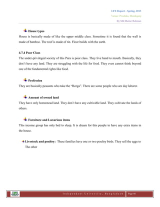 LFE Report - Spring, 2013
Venue: Proshika, Manikganj
By Md.Matiur Rahman
I n d e p e n d e n t U n i v e r s i t y , B a n g l a d e s h Page 46
House types
House is basically made of like the upper middle class. Sometime it is found that the wall is
made of bamboo. The roof is made of tin. Floor builds with the earth.
4.7.4 Poor Class
The under-privileged society of this Para is poor class. They live hand to mouth. Basically, they
don‟t have any land. They are struggling with the life for food. They even cannot think beyond
one of the fundamental rights like food.
Profession
They are basically peasants who take the “Borga”. There are some people who are day laborer.
Amount of owned land
They have only homestead land. They don‟t have any cultivable land. They cultivate the lands of
others.
Furniture and Luxurious items
This income group has only bed to sleep. It is dream for this people to have any extra items in
the house.
Livestock and poultry: These families have one or two poultry birds. They sell the eggs to
The other
 