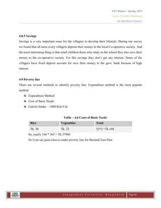 LFE Report - Spring, 2013
Venue: Proshika, Manikganj
By Md.Matiur Rahman
I n d e p e n d e n t U n i v e r s i t y , B a n g l a d e s h Page 49
4.8.3 Savings
Savings is a very important issue for the villagers to develop their lifestyle. During our survey
we found that all most every villagers deposit their money to the local Co-operative society. And
the most interesting thing is that small children those who study in the school they also save their
money to the co-operative society. For this savings they don‟t get any interest. Some of the
villagers have fixed deposit account for save their money to the govt. bank because of high
interest
4.9 Poverty line
There are several methods to identify poverty line. Expenditure method is the most popular
method
Expenditure Method
Cost of Basic Needs
Calorie Intake – 1800 Kilo Cal
Table – 4.6 Costs of Basic Needs
Rice Vegetables Total
Tk. 30 Tk. 22 52*2 =Tk.104
So, yearly 104 * 365 = Tk.37960
So I can say poor class is under poverty line for Burundi East Para.
 