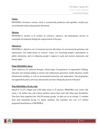 LFE Report - Spring, 2013
Venue: Proshika, Manikganj
By Md.Matiur Rahman
I n d e p e n d e n t U n i v e r s i t y , B a n g l a d e s h Page 5
Vision:
PROSHIKA envisions a society, which is economically productive and equitable, socially just,
environmental sound, and genuinely democratic.
Mission:
PROSHIKA‟s mission is to conduct an extensive, intensive, and participatory process of
sustainable development through the empowerment of the poor.
Objectives:
PROSHIKA‟s objectives are: (i) structural poverty alleviation; (ii) environmental protection and
regeneration; (iii) improvement in women‟s status; (iv) increasing people‟s participation in
public institutions; and (v) enhancing people‟s capacity to gain and exercise democratic and
human rights.
What PROSHIKA Does:
These objectives are achieved through a broad range of programmes in organization building,
education and training leading to income and employment generation, health education, health
infrastructure building, as well as environmental protection and regeneration. The programmes
are supported by policy advocacy and research activities linking the poorest of the poor.
Who PROSHIKA Works with:
Spread in 21,272 villages and 2,380 urban slums in 55 districts, PROSHIKA now works with
nearly 1.36 million men and women members drawn from rural and urban poor households.
They have been organized into 104,295 primary groups. As there are on an average 1.3 member
from each household having 5.5 family members, this translates into over 5.77 million
programed beneficiaries of PROSHIKA.
 