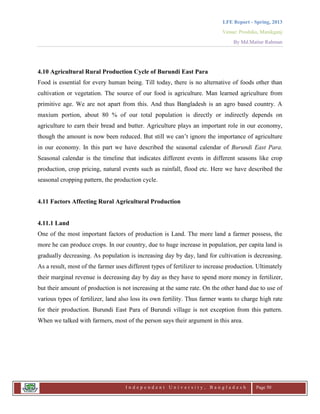 LFE Report - Spring, 2013
Venue: Proshika, Manikganj
By Md.Matiur Rahman
I n d e p e n d e n t U n i v e r s i t y , B a n g l a d e s h Page 50
4.10 Agricultural Rural Production Cycle of Burundi East Para
Food is essential for every human being. Till today, there is no alternative of foods other than
cultivation or vegetation. The source of our food is agriculture. Man learned agriculture from
primitive age. We are not apart from this. And thus Bangladesh is an agro based country. A
maxium portion, about 80 % of our total population is directly or indirectly depends on
agriculture to earn their bread and butter. Agriculture plays an important role in our economy,
though the amount is now been reduced. But still we can‟t ignore the importance of agriculture
in our economy. In this part we have described the seasonal calendar of Burundi East Para.
Seasonal calendar is the timeline that indicates different events in different seasons like crop
production, crop pricing, natural events such as rainfall, flood etc. Here we have described the
seasonal cropping pattern, the production cycle.
4.11 Factors Affecting Rural Agricultural Production
4.11.1 Land
One of the most important factors of production is Land. The more land a farmer possess, the
more he can produce crops. In our country, due to huge increase in population, per capita land is
gradually decreasing. As population is increasing day by day, land for cultivation is decreasing.
As a result, most of the farmer uses different types of fertilizer to increase production. Ultimately
their marginal revenue is decreasing day by day as they have to spend more money in fertilizer,
but their amount of production is not increasing at the same rate. On the other hand due to use of
various types of fertilizer, land also loss its own fertility. Thus farmer wants to charge high rate
for their production. Burundi East Para of Burundi village is not exception from this pattern.
When we talked with farmers, most of the person says their argument in this area.
 