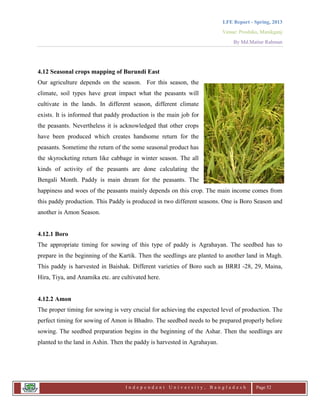 LFE Report - Spring, 2013
Venue: Proshika, Manikganj
By Md.Matiur Rahman
I n d e p e n d e n t U n i v e r s i t y , B a n g l a d e s h Page 52
4.12 Seasonal crops mapping of Burundi East
Our agriculture depends on the season. For this season, the
climate, soil types have great impact what the peasants will
cultivate in the lands. In different season, different climate
exists. It is informed that paddy production is the main job for
the peasants. Nevertheless it is acknowledged that other crops
have been produced which creates handsome return for the
peasants. Sometime the return of the some seasonal product has
the skyrocketing return like cabbage in winter season. The all
kinds of activity of the peasants are done calculating the
Bengali Month. Paddy is main dream for the peasants. The
happiness and woes of the peasants mainly depends on this crop. The main income comes from
this paddy production. This Paddy is produced in two different seasons. One is Boro Season and
another is Amon Season.
4.12.1 Boro
The appropriate timing for sowing of this type of paddy is Agrahayan. The seedbed has to
prepare in the beginning of the Kartik. Then the seedlings are planted to another land in Magh.
This paddy is harvested in Baishak. Different varieties of Boro such as BRRI -28, 29, Maina,
Hira, Tiya, and Anamika etc. are cultivated here.
4.12.2 Amon
The proper timing for sowing is very crucial for achieving the expected level of production. The
perfect timing for sowing of Amon is Bhadro. The seedbed needs to be prepared properly before
sowing. The seedbed preparation begins in the beginning of the Ashar. Then the seedlings are
planted to the land in Ashin. Then the paddy is harvested in Agrahayan.
 