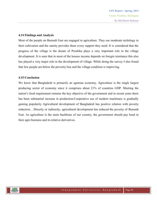 LFE Report - Spring, 2013
Venue: Proshika, Manikganj
By Md.Matiur Rahman
I n d e p e n d e n t U n i v e r s i t y , B a n g l a d e s h Page 58
4.14 Findings and Analysis
Most of the people on Burundi East are engaged in agriculture. They use moderate technlogy in
their cultivation and the samity provides them every support they need. It is considered that the
progress of the village is the dream of Proshika plays a very important role in the village
development. It is seen that in most of the houses income depends on foregin remitance this also
has played a very major role in the development of village. While doing the survey I also found
that few people are below the proverty line and the village condition is improving.
4.15 Conclusion
We know that Bangladesh is primarily an agrarian economy. Agriculture is the single largest
producing sector of economy since it comprises about 21% of countries GDP. Meeting the
nation‟s food requirement remains the key objective of the government and in recent years there
has been substantial increase in production.Cooperative use of modern machinary is gradually
gaining popularity Agricultural development of Bangladesh has positive relation with poverty
reduction. . Directly or indirectly, agricultural development has reduced the poverty of Burundi
East. As agriculture is the main backbone of our country, the government should pay head in
their agro business and its relative derivatives.
 