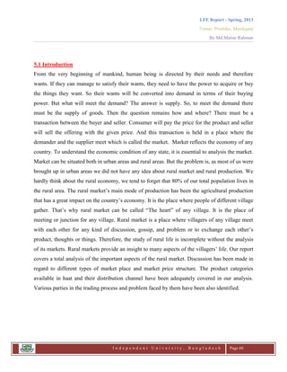 LFE Report - Spring, 2013
Venue: Proshika, Manikganj
By Md.Matiur Rahman
I n d e p e n d e n t U n i v e r s i t y , B a n g l a d e s h Page 60
5.1 Introduction
From the very beginning of mankind, human being is directed by their needs and therefore
wants. If they can manage to satisfy their wants, they need to have the power to acquire or buy
the things they want. So their wants will be converted into demand in terms of their buying
power. But what will meet the demand? The answer is supply. So, to meet the demand there
must be the supply of goods. Then the question remains how and where? There must be a
transaction between the buyer and seller. Consumer will pay the price for the product and seller
will sell the offering with the given price. And this transaction is held in a place where the
demander and the supplier meet which is called the market. Market reflects the economy of any
country. To understand the economic condition of any state, it is essential to analysis the market.
Market can be situated both in urban areas and rural areas. But the problem is, as most of us were
brought up in urban areas we did not have any idea about rural market and rural production. We
hardly think about the rural economy, we tend to forget that 80% of our total population lives in
the rural area. The rural market‟s main mode of production has been the agricultural production
that has a great impact on the country‟s economy. It is the place where people of different village
gather. That‟s why rural market can be called “The heart” of any village. It is the place of
meeting or junction for any village. Rural market is a place where villagers of any village meet
with each other for any kind of discussion, gossip, and problem or to exchange each other‟s
product, thoughts or things. Therefore, the study of rural life is incomplete without the analysis
of its markets. Rural markets provide an insight to many aspects of the villagers‟ life. Our report
covers a total analysis of the important aspects of the rural market. Discussion has been made in
regard to different types of market place and market price structure. The product categories
available in haat and their distribution channel have been adequately covered in our analysis.
Various parties in the trading process and problem faced by them have been also identified.
 