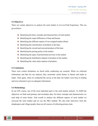LFE Report - Spring, 2013
Venue: Proshika, Manikganj
By Md.Matiur Rahman
I n d e p e n d e n t U n i v e r s i t y , B a n g l a d e s h Page 61
5.2 Objectives
There are certain objectives to analyze the rural market in Live-in-Field Experience. This are
given below-
Identifying the basic concepts and characteristics of rural market.
Identifying the major differences of haat and bazaar.
Identifying the different aspects of our assigned market (Haat)
Identifying the classification of products in the haat.
Identifying the inward and outward products of the haat.
Identifying the pricing policy in the market.
Identifying the types of promotional activities in the market
Identifying the distribution channel of products in the market.
Identifying the value chain analysis of products.
5.3 Limitations
There were certain limitations we faced while conducting our research. When we collected
information and data for our analysis, they somewhat varied farmer to farmer and trader to
trader. Then again, when we conducted the survey at the haat, the traders were busy in trading
and were reluctant to give us adequate information.
5.4 Methodology
In our LFE course, one of the most important parts is the rural market analysis. To fulfill the
objectives we both used primary and secondary data. For basic concepts and characteristics we
took help of some books. And overall to analyze the different aspects of rural market we
surveyed the rural market and we use the PRA method. We also took interviews from the
shopkeepers and village people; these are all sources of collecting primary data.
 