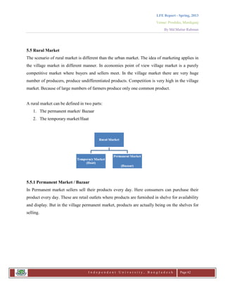 LFE Report - Spring, 2013
Venue: Proshika, Manikganj
By Md.Matiur Rahman
I n d e p e n d e n t U n i v e r s i t y , B a n g l a d e s h Page 62
5.5 Rural Market
The scenario of rural market is different than the urban market. The idea of marketing applies in
the village market in different manner. In economies point of view village market is a purely
competitive market where buyers and sellers meet. In the village market there are very huge
number of producers, produce undifferentiated products. Competition is very high in the village
market. Because of large numbers of farmers produce only one common product.
A rural market can be defined in two parts:
1. The permanent market/ Bazaar
2. The temporary market/Haat
5.5.1 Permanent Market / Bazaar
In Permanent market sellers sell their products every day. Here consumers can purchase their
product every day. These are retail outlets where products are furnished in shelve for availability
and display. But in the village permanent market, products are actually being on the shelves for
selling.
 