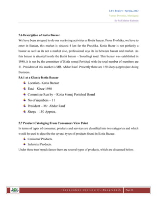 LFE Report - Spring, 2013
Venue: Proshika, Manikganj
By Md.Matiur Rahman
I n d e p e n d e n t U n i v e r s i t y , B a n g l a d e s h Page 64
5.6 Description of Kotia Bazaar
We have been assigned to do our marketing activities at Kotia bazzar. From Proshika, we have to
enter in Bazaar, this market is situated 4 km far the Proshika. Kotia Bazar is not perfectly a
baazar as well as its not a market also, professional says its in between bazaar and market. As
this bazaar is situated beside the Kathi bazaar – Sonadingi road. This bazaar was established in
1980, it is run by the committee of Kotia somaj Porishad with the total number of members are
11. President of this market is MR. Abdur Rauf. Presently there are 150 shops (approx)are doing
Business.
5.6.1 at a Glance Kotia Bazaar
Location- Kotia Bazaar
Estd – Since 1980
Committee Run by – Kotia Somaj Porishod Board
No of members – 11
President – Mr. Abdur Rauf
Shops – 150 Approx.
5.7 Product Cataloging From Consumers View Point
In terms of types of consumer, products and services are classified into two categories and which
would be used to describe the several types of products found in Kotia Bazaar.
Consumer Products.
Industrial Products.
Under those two broad classes there are several types of products, which are discussed below.
 