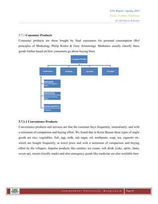 LFE Report - Spring, 2013
Venue: Proshika, Manikganj
By Md.Matiur Rahman
I n d e p e n d e n t U n i v e r s i t y , B a n g l a d e s h Page 65
5.7.1 Consumer Products
Consumer products are those bought by final consumers for personal consumption (Ref
principles of Marketing; Philip Kotler & Gary Armstrong). Marketers usually classify these
goods further based on how consumers go about buying them
5.7.1.1 Convenience Products
Convenience products and services are that the customer buys frequently, immediately, and with
a minimum of comparison and buying effort. We found that in Kotia Bazaar these types of staple
goods are rice, vegetables, fish, egg, milk, salt sugar, oil, toothpaste, soap, tea, cigarette etc.
which are bought frequently, at lower price and with a minimum of comparison and buying
effort by the villagers. Impulse products like candies; ice cream, soft drink (coke, sprite, fanta,
seven up), sweets (locally made) and also emergency goods like medicine are also available here
 