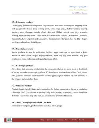 LFE Report - Spring, 2013
Venue: Proshika, Manikganj
By Md.Matiur Rahman
I n d e p e n d e n t U n i v e r s i t y , B a n g l a d e s h Page 66
5.7.1.2 Shopping products
The shopping products are bought less frequently and need much planning and shopping effort,
such as garments (Ready-made clothing (shirt, saree, lungi, dress, shalwar kameez, trouser),
furniture, shoe, shampoo (sunsilk, clear), detergent (Tibbet, wheel), soap (lux, aromatic,
lifebuoy, keya), Beauty cream (Tibbet Snow, Fair and Lovely, Henolux), Coconut oil (Aromatic,
Hash marka, Keya), lipsitick and kajal, razor, shaving cream other cosmetics etc. The villagers
get those products from Kotia Bazaar.
5.7.1.3 Specialty products
Special products like cow for cultivation, fertilizer, seeds, pesticides, etc were found at Kotia
Bazaar. In terms of the villagers buying behavior. When they buy these products, they give
emphasis on brand preferences and special purchase effort.
5.7.1.4 Unsought products
As we know that, consumer products that the consumers either do not know about or don‟t think
of buying normally are unsought products. We found some products in the village; birth control
pills, condoms and some other medicines used for gynecological problem are such products, as
the villagers feel shy to buy them.
5.7.2 Industrial Products
Products bought by individuals and organizations for further processing or for use in conducting
a business. (Ref: Principles of Marketing Philip kotler & Gary Armstrong). It was found that
Rickshaw van, tractor, deep tube-well, etc. are industrial products of Baminia.
5.8 Product Cataloging From Sellers View Point
From seller‟s viewpoint, products can be classified into 4 groups:
 