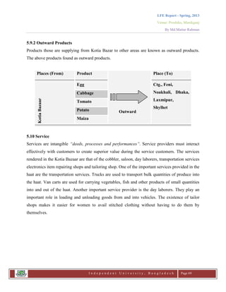 LFE Report - Spring, 2013
Venue: Proshika, Manikganj
By Md.Matiur Rahman
I n d e p e n d e n t U n i v e r s i t y , B a n g l a d e s h Page 69
5.9.2 Outward Products
Products those are supplying from Kotia Bazar to other areas are known as outward products.
The above products found as outward products.
5.10 Service
Services are intangible “deeds, processes and performances”. Service providers must interact
effectively with customers to create superior value during the service customers. The services
rendered in the Kotia Bazaar are that of the cobbler, saloon, day laborers, transportation services
electronics item repairing shops and tailoring shop. One of the important services provided in the
haat are the transportation services. Trucks are used to transport bulk quantities of produce into
the haat. Van carts are used for carrying vegetables, fish and other products of small quantities
into and out of the haat. Another important service provider is the day laborers. They play an
important role in loading and unloading goods from and into vehicles. The existence of tailor
shops makes it easier for women to avail stitched clothing without having to do them by
themselves.
Places (From) Product
Outward
Place (To)
KotiaBazaar
Egg Ctg., Feni,
Noakhali, Dhaka,
Laxmipur,
Shylhet
Cabbage
Tomato
Potato
Maiza
 