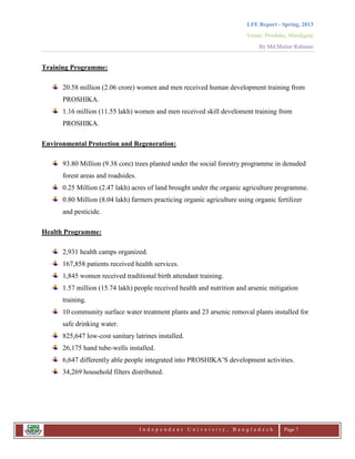 LFE Report - Spring, 2013
Venue: Proshika, Manikganj
By Md.Matiur Rahman
I n d e p e n d e n t U n i v e r s i t y , B a n g l a d e s h Page 7
Training Programme:
20.58 million (2.06 crore) women and men received human development training from
PROSHIKA.
1.16 million (11.55 lakh) women and men received skill develoment training from
PROSHIKA.
Environmental Protection and Regeneration:
93.80 Million (9.38 core) trees planted under the social forestry programme in denuded
forest areas and roadsides.
0.25 Million (2.47 lakh) acres of land brought under the organic agriculture programme.
0.80 Million (8.04 lakh) farmers practicing organic agriculture using organic fertilizer
and pesticide.
Health Programme:
2,931 health camps organized.
167,858 patients received health services.
1,845 women received traditional birth attendant training.
1.57 million (15.74 lakh) people received health and nutrition and arsenic mitigation
training.
10 community surface water treatment plants and 23 arsenic removal plants installed for
safe drinking water.
825,647 low-cost sanitary latrines installed.
26,175 hand tube-wells installed.
6,647 differently able people integrated into PROSHIKA‟S development activities.
34,269 household filters distributed.
 