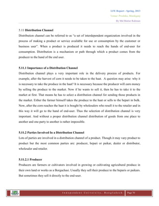 LFE Report - Spring, 2013
Venue: Proshika, Manikganj
By Md.Matiur Rahman
I n d e p e n d e n t U n i v e r s i t y , B a n g l a d e s h Page 70
5.11 Distribution Channel
Distribution channel can be referred to as “a set of interdependent organization involved in the
process of making a product or service available for use or consumption by the customer or
business user”. When a product is produced it needs to reach the hands of end-user for
consumption. Distribution is a mechanism or path through which a product comes from the
producer to the hand of the end user.
5.11.1 Importance of a Distribution Channel
Distribution channel plays a very important role in the delivery process of products. For
example, after the harvest of corn it needs to be taken to the haat. A question may arise: why it
is necessary to take the produce in the haat? It is necessary because the producer will earn money
by selling the produce to the market. Now if he wants to sell it, then he has to take it to the
market at first. That means he has to select a distribution channel for sending those products in
the market. Either the farmer himself takes the produce to the haat or sells to the bepari in bulk.
Now, after the corn reaches the haat it is bought by wholesalers who resell it to the retailer and in
this way it will go to the hand of end-user. Thus the selection of distribution channel is very
important. And without a proper distribution channel distribution of goods from one place to
another and one party to another is rather impossible.
5.11.2 Parties Involved In a Distribution Channel
Lots of parties are involved in a distribution channel of a product. Though it may vary product to
product but the most common parties are: producer, bepari or paikar, dealer or distributor,
wholesaler and retailer.
5.11.2.1 Producer
Producers are farmers or cultivators involved in growing or cultivating agricultural produce in
their own land or works as a Borgachasi. Usually they sell their produce to the beparis or paikars.
But sometimes they sell it directly to the end-user.
 