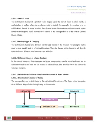 LFE Report - Spring, 2013
Venue: Proshika, Manikganj
By Md.Matiur Rahman
I n d e p e n d e n t U n i v e r s i t y , B a n g l a d e s h Page 72
5.11.2.7 Market Place
The distribution channel of a product varies largely upon the market place. In other words, a
market place is a place where the products would be traded. For example, if a produce is to be
sold in Kotia Bazaar, it would be either directly sold by the farmers to the end-user or sold by the
farmer to the beparis. But it would not be similar if the same produce is to be sold in Kawran
Bazar, Dhaka.
5.11.2.8 Product Type & Category
The distribution channel also depends on the type/ nature of the product. For example, melon
must be sold quickly as it is of perishable nature. Thus, the farmer might choose to sell directly
to the end-user. Whereas, this is not the case with Gur.
5.11.2.9 Different Stages of a Same Product:
In the case of mangoes, if the mangoes and green mangoes they can be stored and need not be
sold immediately at the haat but can be sold to other districts. But it would not be the same with
very ripe mangoes.
5.11.3 Distribution Channel of Some Products Traded in Kotia Bazaar
5.11.3.1 Distribution Channel of Paddy
The same product can be distributed in the market in different ways. The figure below shows the
three different ways of distributing Paddy to the end-user.
PRODUCER END-USER
WHOLESALERBEPARI RETAILER
LER
RETAILER
 