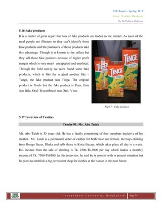 LFE Report - Spring, 2013
Venue: Proshika, Manikganj
By Md.Matiur Rahman
I n d e p e n d e n t U n i v e r s i t y , B a n g l a d e s h Page 74
5.16 Fake products
It is a matter of great regret that lots of fake products are traded in the market. As most of the
rural people are illiterate so they can‟t identify those
fake products and the producers of those products take
this advantage. Though it is known to the sellers but
they sell these fake products because of higher profit
margin which is very much unexpected and unethical.
Through the field survey we were found some fake
products, which is like the original product like –
Tange, the fake product was Tinge, The original
product is Ponds but the fake product is Pons, Bata
was Bala, Oral- B toothbrush was Oral- V etc.
Fig5.7 - Fake products
5.17 Interview of Traders
Trader 01: Mr. Abu Taiub
Mr. Abu Taiub is 35 years old. He has a family comprising of four members inclusive of his
mother. Mr. Taiub is a permanent seller of clothes for both male and female. He buys clothing
from Bongo Bazar, Dhaka and sells those in Kotia Bazaar, which takes place all day in a week.
His income from the sale of clothing is Tk. 2500-Tk.3000 per day which makes a monthly
income of Tk. 7500-Tk8500. In this interview, he said he is content with is present situation but
he plans to establish a big permanent shop for clothes at the bazaar in the near future.
 