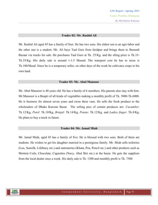 LFE Report - Spring, 2013
Venue: Proshika, Manikganj
By Md.Matiur Rahman
I n d e p e n d e n t U n i v e r s i t y , B a n g l a d e s h Page 75
Trader 02: Mr. Rashid Ali
Mr. Rashid Ali aged 45 has a family of four. He has two sons. His eldest son is an agri-labor and
the other one is a student. Mr. Ali buys Taal Gurs from faridpur and brings them to Burundi
Bazaar via trucks for sale. He purchases Taal Gurs at Tk. 25/Kg. and the slling price is Tk.33-
Tk.35/Kg. His daily sale is around 1-1.5 Maund. The transport cost he has to incur is
Tk.100/Maud. Since he is a temporary seller, on other days of the week he cultivates crops in his
own land.
Trader 03: Mr. Abul Mansoor
Mr. Abul Mansoor is 40 years old. He has a family of 6 members. His parents also stay with him.
Mr.Mansoor is a Beapri of all kinds of vegetables making a monthly profit of Tk. 5000-Tk.6000.
He is business for almost seven years and owns three vans. He sells the fresh produce to the
wholesalers of Dhaka Kawran Bazar. The selling pice of certain produces are: Cucumber:
Tk.12/Kg, Potol: Tk.10/Kg, Brinjal: Tk.14/Kg, Potato: Tk.12/Kg. and Ladies finger: Tk.8/Kg.
He plans to buy a truck in future.
Trader 04: Mr. Jamal Miah
Mr. Jamal Miah, aged 45 has a family of five. He is blessed with two sons. Both of them are
students. He wishes to get his daughter married in a prestigious family. Mr. Miah sells toiletries
(Lux, Sunsilk, Lifebuoy etc.) and stationeries (Khata, Pen, Pencil etc.) and other products such as
Mortein Coils, Chocolate, Cigarettes (Navy, Abul Biri etc.) at the bazar. He gets the suppliers
from the local dealer once a week. His daily sale is Tk. 1500 and monthly profit is Tk. 7500
 