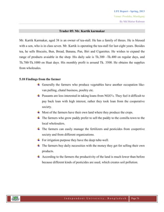 LFE Report - Spring, 2013
Venue: Proshika, Manikganj
By Md.Matiur Rahman
I n d e p e n d e n t U n i v e r s i t y , B a n g l a d e s h Page 76
Trader 05: Mr. Kartik karmakar
Mr. Kartik Karmakar, aged 38 is an owner of tea-stall. He has a family of threes. He is blessed
with a son, who is in class seven. Mr. Kartik is operating the tea-stall for last eight years. Besides
tea, he sells Biscuits, Bun, Bread, Banana, Pan, Biri and Cigarettes. He wishes to expand the
range of products avaiable in the shop. His daily sale is Tk.300 –Tk.400 on regular days, and
Tk.700-Tk.1000 on Haat days. His monthly profit is around Tk. 3500. He obtains the supplies
from wholesales.
5.18 Findings from the farmer
Generally the farmers who produce vegetables have another occupation like-
van pulling, chatal business, poultry etc.
Peasants are less interested in taking loans from NGO‟s. They feel it difficult to
pay back loan with high interest, rather they took loan from the cooperative
society.
Most of the farmers have their own land where they produce the crops.
The farmers who grow paddy prefer to sell the paddy to the comilla town to the
local wholesalers.
The farmers can easily manage the fertilizers and pesticides from coopertive
society and from different organizations.
For irrigation purpose they have the deep tube-well.
The farmers buy daily necessities with the money they get for selling their own
products.
According to the farmers the productivity of the land is much lower than before
because different kinds of pesticides are used, which creates soil pollution.
 