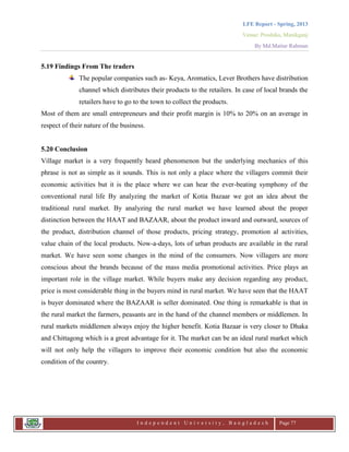 LFE Report - Spring, 2013
Venue: Proshika, Manikganj
By Md.Matiur Rahman
I n d e p e n d e n t U n i v e r s i t y , B a n g l a d e s h Page 77
5.19 Findings From The traders
The popular companies such as- Keya, Aromatics, Lever Brothers have distribution
channel which distributes their products to the retailers. In case of local brands the
retailers have to go to the town to collect the products.
Most of them are small entrepreneurs and their profit margin is 10% to 20% on an average in
respect of their nature of the business.
5.20 Conclusion
Village market is a very frequently heard phenomenon but the underlying mechanics of this
phrase is not as simple as it sounds. This is not only a place where the villagers commit their
economic activities but it is the place where we can hear the ever-beating symphony of the
conventional rural life By analyzing the market of Kotia Bazaar we got an idea about the
traditional rural market. By analyzing the rural market we have learned about the proper
distinction between the HAAT and BAZAAR, about the product inward and outward, sources of
the product, distribution channel of those products, pricing strategy, promotion al activities,
value chain of the local products. Now-a-days, lots of urban products are available in the rural
market. We have seen some changes in the mind of the consumers. Now villagers are more
conscious about the brands because of the mass media promotional activities. Price plays an
important role in the village market. While buyers make any decision regarding any product,
price is most considerable thing in the buyers mind in rural market. We have seen that the HAAT
is buyer dominated where the BAZAAR is seller dominated. One thing is remarkable is that in
the rural market the farmers, peasants are in the hand of the channel members or middlemen. In
rural markets middlemen always enjoy the higher benefit. Kotia Bazaar is very closer to Dhaka
and Chittagong which is a great advantage for it. The market can be an ideal rural market which
will not only help the villagers to improve their economic condition but also the economic
condition of the country.
 
