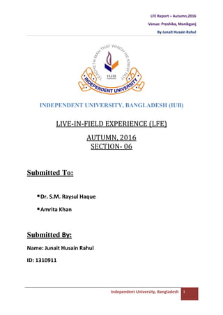 LFE Report – Autumn,2016
Venue: Proshika, Manikganj
By Junait Husain Rahul
Independent University, Bangladesh 1
INDEPENDENT UNIVERSITY, BANGLADESH (IUB)
LIVE-IN-FIELD EXPERIENCE (LFE)
AUTUMN, 2016
SECTION- 06
Submitted To:
Dr. S.M. Raysul Haque
Amrita Khan
Submitted By:
Name: Junait Husain Rahul
ID: 1310911
 