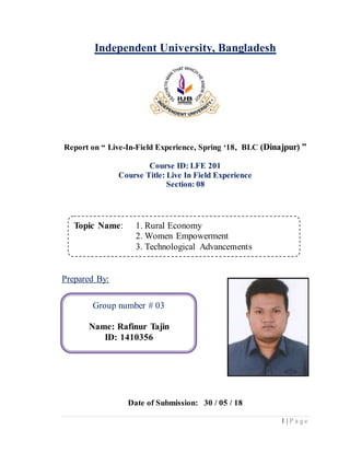 1 | P a g e
Independent University, Bangladesh
Report on “ Live-In-Field Experience, Spring ‘18, BLC (Dinajpur) ”
Course ID: LFE 201
Course Title: Live In Field Experience
Section: 08
Prepared By:
Date of Submission: 30 / 05 / 18
Topic Name: 1. Rural Economy
2. Women Empowerment
3. Technological Advancements
Group number # 03
Name: Rafinur Tajin
ID: 1410356
 