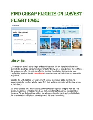 Find cheap flights on Lowest
Flight Fare
About Us
LFF endeavors to make travel simple and accessible to all. We are a one-stop shop that is
committed to creating a niche where luxury and affordability can co-exist. Bringing the best from
the business, we offer the most cost-effective travel services that don't compromise your
comfort. Our goal is to provide cheap flights to our customers making their journey as smooth
as possible.
Based in the United States, LFF was born with an idea to empower global travelers. To
accommodate the travelers with the lowest flight fare, we have associated with the best airlines
in the industry.
We aim to facilitate our 7 million families with the cheapest flight fare and give them the best
customer experience while booking with us. We help millions of travelers to make confident
decisions. We are dedicated to providing you with comprehensive travel services that include
the largest selection of flights to connect you with the world conveniently.
 