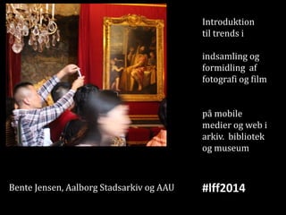 Introduktion
til trends i

indsamling og
formidling af
fotografi og film
på mobile
medier og web i
arkiv. bibliotek
og museum

Bente Jensen, Aalborg Stadsarkiv og AAU

#lff2014

 