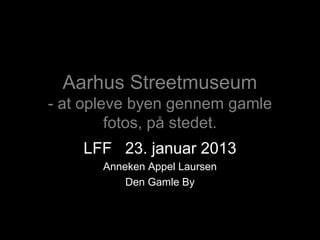 Aarhus Streetmuseum
- at opleve byen gennem gamle
         fotos, på stedet.
    LFF 23. januar 2013
       Anneken Appel Laursen
           Den Gamle By
 