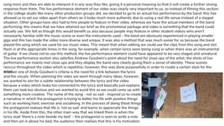 song more and they are able to interpret it in any way they like, giving it a personal meaning so that it will create a further strong
response from them. The live performance element of our video was clearly very important to us, so instead of filming this section
in the college studio like many other production groups did, we decided to go to an actual live performance by the band; this has
allowed us to set our video apart from others as it looks much more authentic due to using a real life venue instead of a staged
situation. Other groups have also had to hire people to feature in their video, whereas we have the actual members of the band
performing; this means that we have attained our brief as the promotional package and video is something that the band could
actually use. We felt as though this would benefit us also because people may feature in other student videos who aren’t
necessarily familiar with the music scene or even the instruments used - the band are obviously experienced in playing smaller
gigs and this has made the video more diverse and unique. It was also a method that was much easier for us because the band
played the song which we used for our music video. This meant that when editing we could use the clips from this song and slot
them in at the appropriate times in the song, for example, when certain lyrics were being sung or when there was an instrumental
of guitar. If we chose not to use this method, the live performance element could have appeared to be very staged and unnatural.
The live performance section also satisfies Andrew Goodwin’s point about the need for close ups of the artist; the shots of live
performance are mainly mid-close ups and they display the band very clearly giving them a sense of identity. These scenes
reoccur throughout the video which is repetitive, however, this was done purposefully in order to create a certain style for the
video.Another one of Andy Goodwin’s criteria is the need for a link between the lyrics
and the visuals. When planning the video we went through many ideas, however,
we wanted to aim for a subtle relationship between the lyrics and the video
because a video which looks too connected to the lyrics and basically just explains
them can look too obvious and we wanted to avoid this so we could come up with
something more creative. The name of the song - not so sad - inspired us to create
a narrative in which the protagonist is trying to better his life with positive things
such as working hard, exercise and socialising. In the process of doing these things
the protagonist realises that life is ‘not so sad’ and learns to appreciate the things
in his life. Aside from this, the other main way that we linked them is when the
lyrics read ‘there’s a note beside my bed’ - the protagonist is seen to write a note
and then pin it above his bed; the audience then realises that this is his motivation.
 