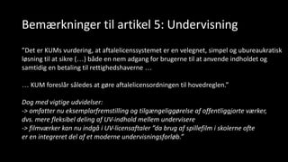 Bemærkninger til artikel 5: Undervisning
”Det er KUMs vurdering, at aftalelicenssystemet er en velegnet, simpel og ubureaukratisk
løsning til at sikre (…) både en nem adgang for brugerne til at anvende indholdet og
samtidig en betaling til rettighedshaverne …
… KUM foreslår således at gøre aftalelicensordningen til hovedreglen.”
Dog med vigtige udvidelser:
-> omfatter nu eksemplarfremstilling og tilgængeliggørelse af offentliggjorte værker,
dvs. mere fleksibel deling af UV-indhold mellem undervisere
-> filmværker kan nu indgå i UV-licensaftaler ”da brug af spillefilm i skolerne ofte
er en integreret del af et moderne undervisningsforløb.”
 