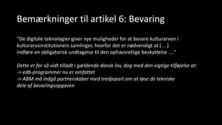 Bemærkninger til artikel 6: Bevaring
”De digitale teknologier giver nye muligheder for at bevare kulturarven i
kulturarvsinstitutioners samlinger, hvorfor det er nødvendigt at (…)
indføre en obligatorisk undtagelse til den ophavsretlige beskyttelse …”
Dette er for så vidt tilladt i gældende dansk lov, dog med den vigtige tilføjelse at:
-> edb-programmer nu er omfattet
-> ABM må indgå partnerskaber med tredjepart om at løse de tekniske
dele af bevaringsopgaven
 