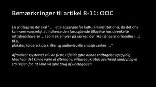 Bemærkninger til artikel 8-11: OOC
En undtagelse der skal ”… lette adgangen for kulturarvsinstitutioner, da det ofte
kan være vanskeligt at indhente den forudgående tilladelse hos de enkelte
rettighedshavere (…) Som eksempler på værker, der ikke længere forhandles (…)
bl.a.
plakater, foldere, tidsskrifter og audiovisuelle amatørværker …”
Aftalelicenssystemet vil i de fleste tilfælde gøre denne undtagelse ligegyldig.
Men hvor det kunne være et alternativ, vil bureaukratisk overhead sandsynligvis
stå i vejen for, at ABM vil gøre brug af undtagelsen.
 
