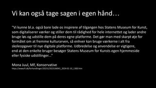Vi kan også tage sagen i egen hånd…
"Vi kunne bl.a. også bare lade os inspirere af tilgangen hos Statens Museum for Kunst,
som digitaliserer værker og stiller dem til rådighed for hele internettet og lader andre
bruge løs og udstille dem på deres egne platforme. Det gør man med skarpt øje for
formålet om at fremme kulturarven, så enhver kan bruge værkerne i alt fra
skoleopgaver til nye digitale platforme. Udbredelse og anvendelse er vigtigere,
end at den enkelte bruger besøger Statens Museum for Kunsts egen hjemmeside
eller fysiske udstillinger..."
Mona Juul, MF, Konservative
https://www.ft.dk/forhandlinger/20231/20231M041_2024-01-10_1300.htm
 