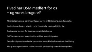 Hvad har DSM medført for os
– og vores brugere?
Almindelige borgere og virksomheder har ret til T&D mining, inkl. fotografier
Undervisningsbrug er udvidet – men kan stadig være prohibitivt dyrt
Opdaterede rammer for bevaringsrettet digitalisering
OOC-bestemmelsen forventes ikke at blive anvendt i praksis
Det offentlige domæne bedre beskyttet – men uklarhed om retroaktiv virkning
Rettighedsorganisationer holdes i snor ift. prissætning – det skal ses i praksis
 