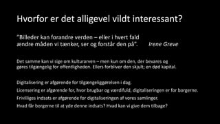 Hvorfor er det alligevel vildt interessant?
”Billeder kan forandre verden – eller i hvert fald
ændre måden vi tænker, ser og forstår den på”. Irene Greve
Det samme kan vi sige om kulturarven – men kun om den, der bevares og
gøres tilgængelig for offentligheden. Ellers forbliver den skjult; en død kapital.
Digitalisering er afgørende for tilgængeliggørelsen i dag.
Licensering er afgørende for, hvor brugbar og værdifuld, digitaliseringen er for borgerne.
Frivilliges indsats er afgørende for digitaliseringen af vores samlinger.
Hvad får borgerne til at yde denne indsats? Hvad kan vi give dem tilbage?
 