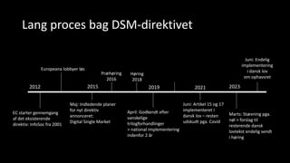 Lang proces bag DSM-direktivet
2012 2015 2019 2021 2023
EC starter gennemgang
af det eksisterende
direktiv: InfoSoc fra 2001
Maj: Indledende planer
for nyt direktiv
annonceret:
Digital Single Market
April: Godkendt efter
vanskelige
trilogforhandlinger
> national implementering
indenfor 2 år
Juni: Artikel 15 og 17
implementeret i
dansk lov – resten
udskudt pga. Covid
Marts: Stævning pga.
nøl > forslag til
resterende dansk
lovtekst endelig sendt
i høring
Europeana lobbyer løs
Præhøring
2016
Høring
2018
Juni: Endelig
implementering
i dansk lov
om ophavsret
 