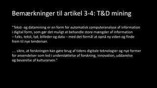 Bemærkninger til artikel 3-4: T&D mining
”Tekst- og datamining er en form for automatisk computeranalyse af information
i digital form, som gør det muligt at behandle store mængder af information
– f.eks. tekst, lyd, billeder og data – med det formål at opnå ny viden og finde
frem til nye tendenser.
… sikre, at forskningen kan gøre brug af tidens digitale teknologier og nye former
for anvendelser som led i understøttelse af forskning, innovation, uddanelse
og bevarelse af kulturarven.”
 