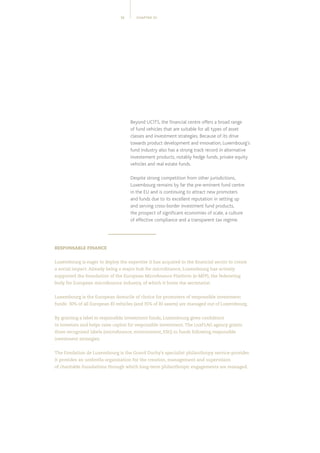 CHAPTER 0112
RESPONSABLE FINANCE
Luxembourg is eager to deploy the expertise it has acquired in the financial sector to create
a social impact. Already being a major hub for microfinance, Luxembourg has actively
supported the foundation of the European Microfinance Platform (e-MFP), the federating
body for European microfinance industry, of which it hosts the secretariat.
Luxembourg is the European domicile of choice for promoters of responsible investment
funds: 30% of all European RI vehicles (and 35% of RI assets) are managed out of Luxembourg.
By granting a label to responsible investment funds, Luxembourg gives confidence
to investors and helps raise capital for responsible investment.The LuxFLAG agency grants
three recognised labels (microfinance, environment, ESG) to funds following responsible
investment strategies.
The Fondation de Luxembourg is the Grand Duchy’s specialist philanthropy service-provider.
It provides an umbrella organisation for the creation, management and supervision
of charitable foundations through which long-term philanthropic engagements are managed.
Beyond UCITS, the financial centre offers a broad range
of fund vehicles that are suitable for all types of asset
classes and investment strategies. Because of its drive
towards product development and innovation, Luxembourg’s
fund industry also has a strong track record in alternative
investement products, notably hedge funds, private equity
vehicles and real estate funds.
Despite strong competition from other jurisdictions,
Luxembourg remains by far the pre-eminent fund centre
in the EU and is continuing to attract new promoters
and funds due to its excellent reputation in setting up
and serving cross-border investment fund products,
the prospect of significant economies of scale, a culture
of effective compliance and a transparent tax regime.
 