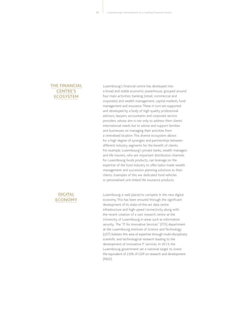 Luxembourg’s Development as a Leading Financial Centre13
Luxembourg’s financial centre has developed into
a broad and stable economic powerhouse, grouped around
four main activities: banking (retail, commercial and
corporate) and wealth management, capital markets, fund
management and insurance.These in turn are supported
and developed by a body of high quality professional
advisors, lawyers, accountants and corporate service
providers, whose aim is not only to address their clients’
international needs but to advise and support families
and businesses on managing their activities from
a centralised location.This diverse ecosystem allows
for a high degree of synergies and partnerships between
different industry segments for the benefit of clients.
For example, Luxembourg’s private banks, wealth managers
and life insurers, who are important distribution channels
for Luxembourg funds products, can leverage on the
expertise of the fund industry to offer tailor-made wealth
management and succession planning solutions to their
clients. Examples of this are dedicated fund vehicles
or personalised unit-linked life insurance products.
Luxembourg is well placed to compete in the new digital
economy.This has been ensured through the significant
development of its state-of-the-art data centre
infrastructure and high-speed connectivity along with
the recent creation of a vast research centre at the
University of Luxembourg in areas such as information
security. The “IT for Innovative Services” (ITIS) department
at the Luxembourg Institute of Science and Technology
(LIST) bolsters this area of expertise through multi-disciplinary
scientific and technological research leading to the
development of innovative IT services. In 2013, the
Luxembourg government set a national target to invest
the equivalent of 2.6% of GDP on research and development
(RD).
THE FINANCIAL
CENTRE’S
ECOSYSTEM
DIGITAL
ECONOMY
 