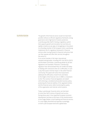 CHAPTER 0114
The growth of the financial sector would not have been
possible without an efficient regulatory framework, strong
governance and a high level of investor protection.
Luxembourg prides itself in having a regulatory system
that supports growth and innovation but one that acts
rapidly to stamp out any signs of wrongdoing or misconduct.
As a founding member of the European Union, Luxembourg
implements the EU regulatory framework in financial
services when issuing licenses to financial institutions that
can then operate and offer their services throughout
the entire EU.
As an active member of all major international
standard-setting bodies, including FATF, the OECD, IOSCO
and the Basel Committee, Luxembourg abides by all their
regulations and standards. Moreover, Luxembourg’s
regulators have demonstrated they are nimble and adept
at dealing with institutions that are in difficulties, in such
a way that causes minimal impact in the wider financial
community.The speed with which the Government
addressed the difficulties of both Fortis and Dexia
at the height of the financial crisis in 2008 is a testament
to this.The country’s financial regulators are tasked
with enforcing a considered and prudent business policy,
protecting the financial stability of the regulated entities
and the financial sector while monitoring the quality
of the organisation and internal control systems.
Today, Luxembourg’s financial centre can look back
at more than half a century of growth and success.
During those years it has supported European economic
development and been at the heart of the transformation
of the Single Market in both banking and financial services.
It is now highly diversified and operates increasingly
on both a pan-European level and a global basis.
SUPERVISION
 