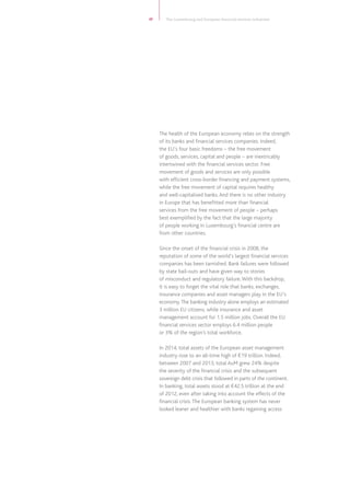 17 The Luxembourg and European financial services industries
The health of the European economy relies on the strength
of its banks and financial services companies. Indeed,
the EU’s four basic freedoms – the free movement
of goods, services, capital and people – are inextricably
intertwined with the financial services sector. Free
movement of goods and services are only possible
with efficient cross-border financing and payment systems,
while the free movement of capital requires healthy
and well-capitalised banks.And there is no other industry
in Europe that has benefitted more than financial
services from the free movement of people – perhaps
best exemplified by the fact that the large majority
of people working in Luxembourg’s financial centre are
from other countries.
Since the onset of the financial crisis in 2008, the
reputation of some of the world’s largest financial services
companies has been tarnished. Bank failures were followed
by state bail-outs and have given way to stories
of misconduct and regulatory failure.With this backdrop,
it is easy to forget the vital role that banks, exchanges,
insurance companies and asset managers play in the EU’s
economy.The banking industry alone employs an estimated
3 million EU citizens, while insurance and asset
management account for 1.5 million jobs. Overall the EU
financial services sector employs 6.4 million people
or 3% of the region’s total workforce.
In 2014, total assets of the European asset management
industry rose to an all-time high of €19 trillion. Indeed,
between 2007 and 2013, total AuM grew 24% despite
the severity of the financial crisis and the subsequent
sovereign debt crisis that followed in parts of the continent.
In banking, total assets stood at €42.5 trillion at the end
of 2012, even after taking into account the effects of the
financial crisis.The European banking system has never
looked leaner and healthier with banks regaining access
 