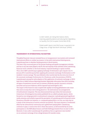to debt markets, de-risking their balance sheets,
improving capital foundations and reducing their dependency
on liquidity from the European Central Bank (ECB).
Global wealth reports note that Europe is expected to be
a large driver of High Net Worth Individuals’ (HNWI)
TRANSPARENCY IN INTERNATIONAL TAX MATTERS
The global financial crisis put renewed focus on transparency in tax matters and increased
international efforts to combat tax evasion. In line with international developments,
Luxembourg chose to abandon banking secrecy in fiscal matters.
The latter only concerned parts of the private banking and wealth management industry,
and has in any case never played a role for the vast majority of the activities of the Luxembourg
financial centre, whether in the fund industry, corporate banking or capital markets. 
Thus, since 2009 Luxembourg is applying exchange of information upon request. As of 1
January 2015, Luxembourg has been applying the automatic exchange of information on EU
residents’ income savings. This was followed a few months later by the entry into force of
the automatic exchange of information for US persons under the provisions of FATCA.
Luxembourg is among the early adopters of the application of automatic exchange at OECD
level, the so-called Common Reporting Standard. Reportable information from 2016, including
all types of investment income such as interest, dividends, specific insurance contracts,
annuities and account balances, will be reported and exchanged in 2017.
The impact of the financial crisis coupled with rapidly increasing globalisation also mean
that more scrutiny than ever is being placed on the international tax arrangements
of multinational companies. This was demonstrated last year when the International
Consortium of Investigative Journalists published the so-called LuxLeaks reports, which
focused on tax rulings granted to multinational companies. LuxLeaks generated significant
media attention and unfairly impacted the perception of Luxembourg and its financial centre.
Situations of double-non taxation, i.e. companies paying little or no tax, can only arise as
a result of the interaction of various national tax systems. This issue requires a coordinated
effort by the international community and a global level-playing field. Luxembourg
continues to play a constructive role in these discussions, as demonstrated by its active
participation in the BEPS (Base Erosion and Profit Shifting) initiative from its start in 2013.
Moreover, it was under Luxembourg’s EU presidency that an agreement was reached
on an automatic exchange of tax rulings between EU member states.
18 CHAPTER 02
 